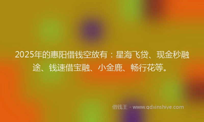 2025年的惠阳借钱空放有：星海飞贷、现金秒融途、钱速借宝融、小金鹿、畅行花等。