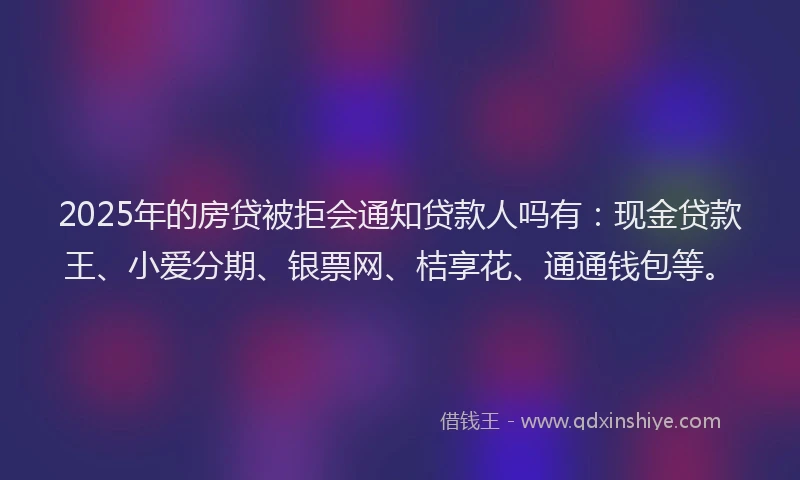 2025年的房贷被拒会通知贷款人吗有：现金贷款王、小爱分期、银票网、桔享花、通通钱包等。