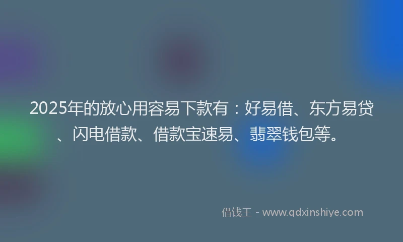 2025年的放心用容易下款有：好易借、东方易贷、闪电借款、借款宝速易、翡翠钱包等。