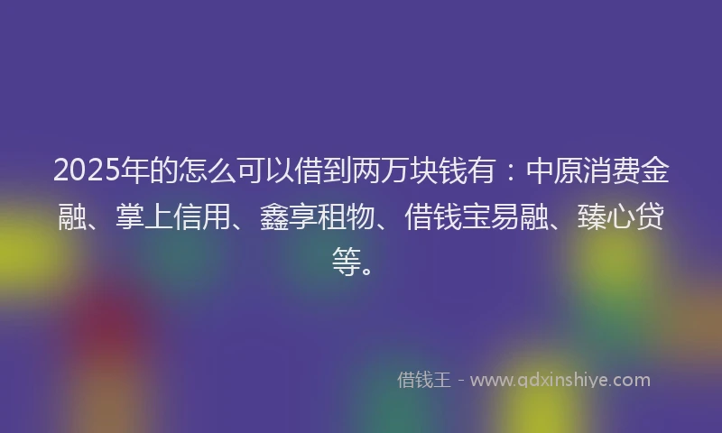 2025年的怎么可以借到两万块钱有：中原消费金融、掌上信用、鑫享租物、借钱宝易融、臻心贷等。