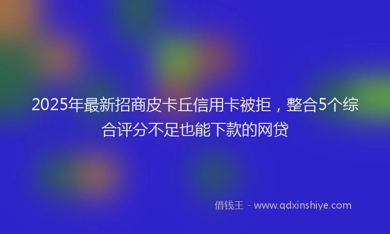 2025年最新招商皮卡丘信用卡被拒，整合5个综合评分不足也能下款的网贷