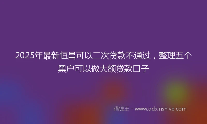 2025年最新恒昌可以二次贷款不通过，整理五个黑户可以做大额贷款口子