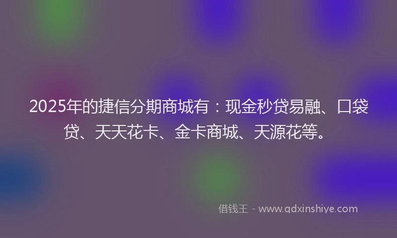 2025年的捷信分期商城有：现金秒贷易融、口袋贷、天天花卡、金卡商城、天源花等。