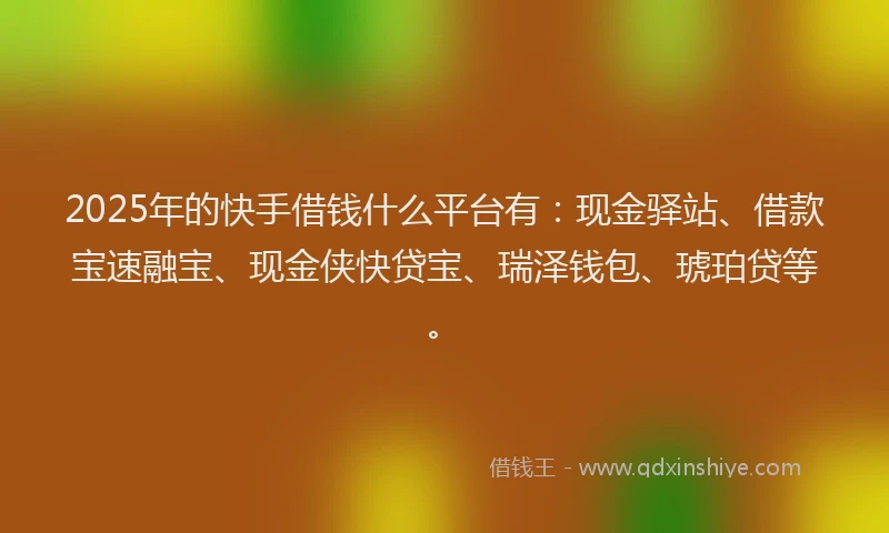 2025年的快手借钱什么平台有：现金驿站、借款宝速融宝、现金侠快贷宝、瑞泽钱包、琥珀贷等。