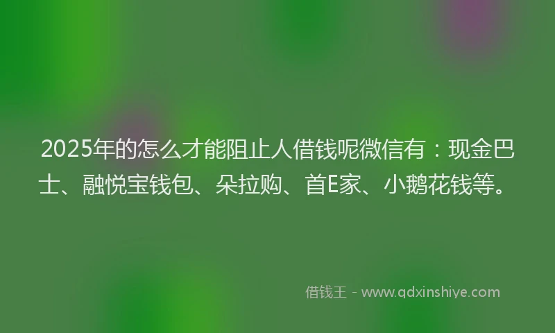 2025年的怎么才能阻止人借钱呢微信有：现金巴士、融悦宝钱包、朵拉购、首E家、小鹅花钱等。