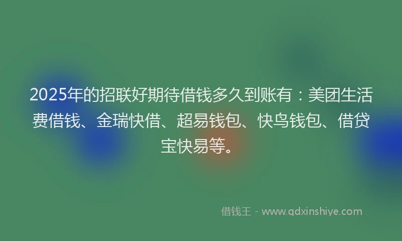 2025年的招联好期待借钱多久到账有：美团生活费借钱、金瑞快借、超易钱包、快鸟钱包、借贷宝快易等。