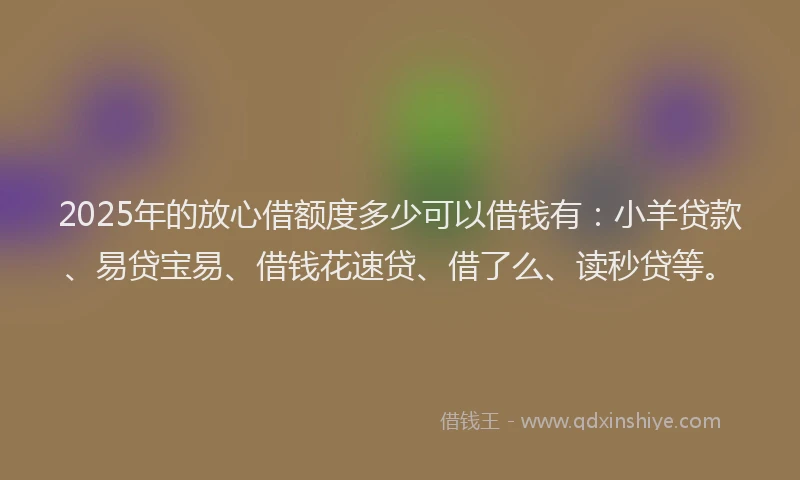 2025年的放心借额度多少可以借钱有：小羊贷款、易贷宝易、借钱花速贷、借了么、读秒贷等。