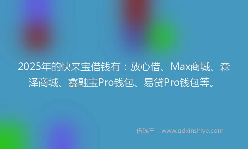2025年的快来宝借钱有：放心借、Max商城、森泽商城、鑫融宝Pro钱包、易贷Pro钱包等。
