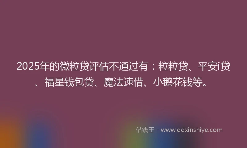 2025年的微粒贷评估不通过有：粒粒贷、平安i贷、福星钱包贷、魔法速借、小鹅花钱等。