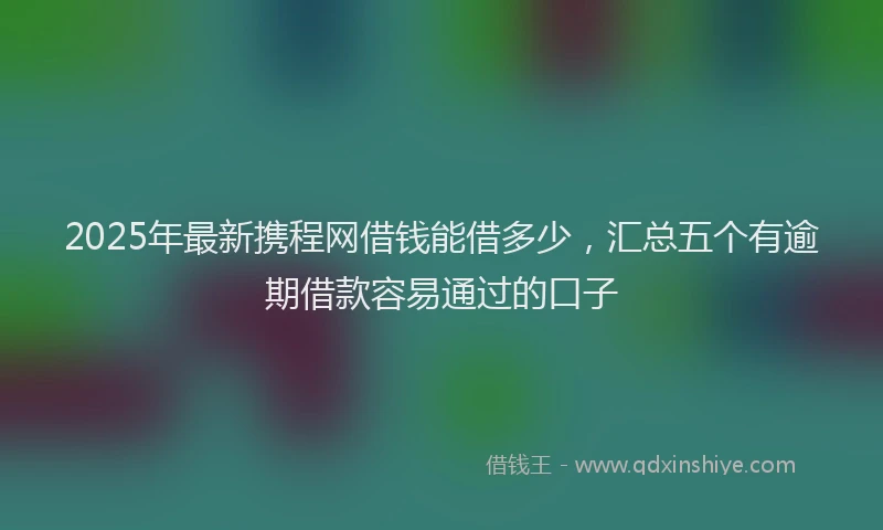 2025年最新携程网借钱能借多少，汇总五个有逾期借款容易通过的口子