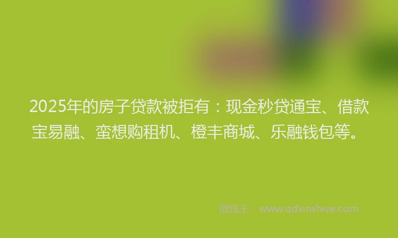 2025年的房子贷款被拒有：现金秒贷通宝、借款宝易融、蛮想购租机、橙丰商城、乐融钱包等。