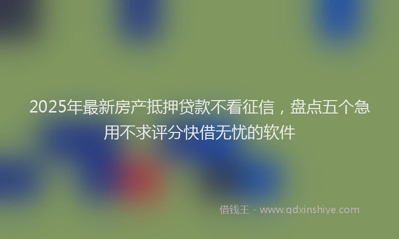 2025年最新房产抵押贷款不看征信，盘点五个急用不求评分快借无忧的软件