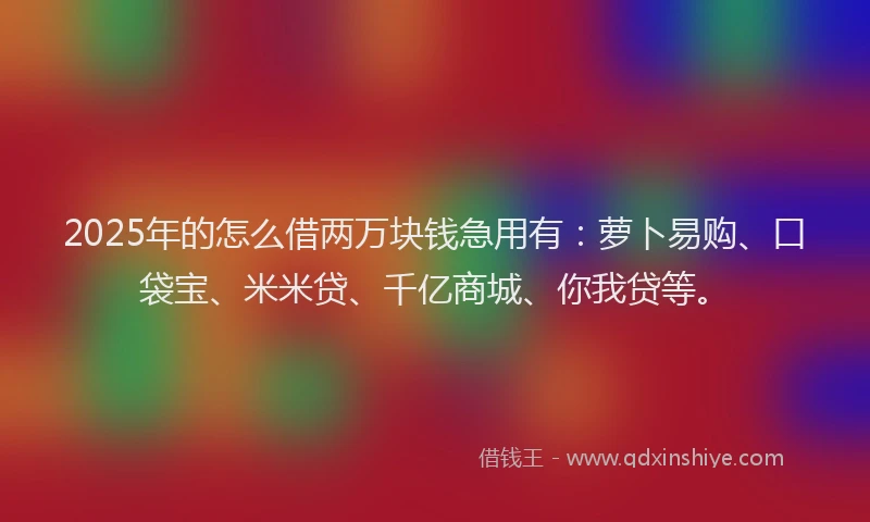 2025年的怎么借两万块钱急用有：萝卜易购、口袋宝、米米贷、千亿商城、你我贷等。