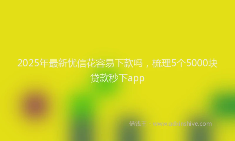 2025年最新忧信花容易下款吗，梳理5个5000块贷款秒下app