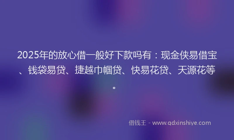 2025年的放心借一般好下款吗有：现金侠易借宝、钱袋易贷、捷越巾帼贷、快易花贷、天源花等。