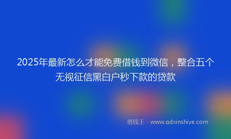 2025年最新怎么才能免费借钱到微信，整合五个无视征信黑白户秒下款的贷款