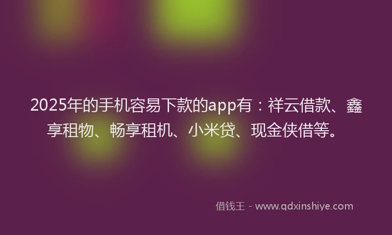 2025年的手机容易下款的app有：祥云借款、鑫享租物、畅享租机、小米贷、现金侠借等。