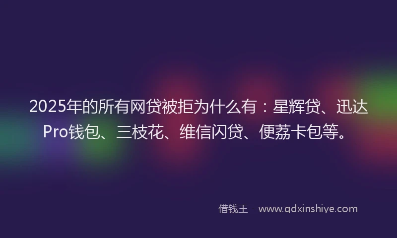 2025年的所有网贷被拒为什么有：星辉贷、迅达Pro钱包、三枝花、维信闪贷、便荔卡包等。