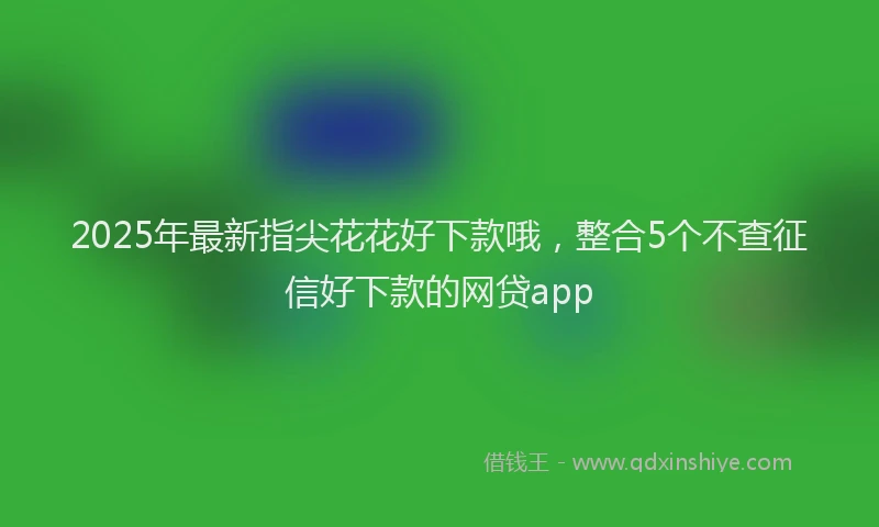 2025年最新指尖花花好下款哦，整合5个不查征信好下款的网贷app