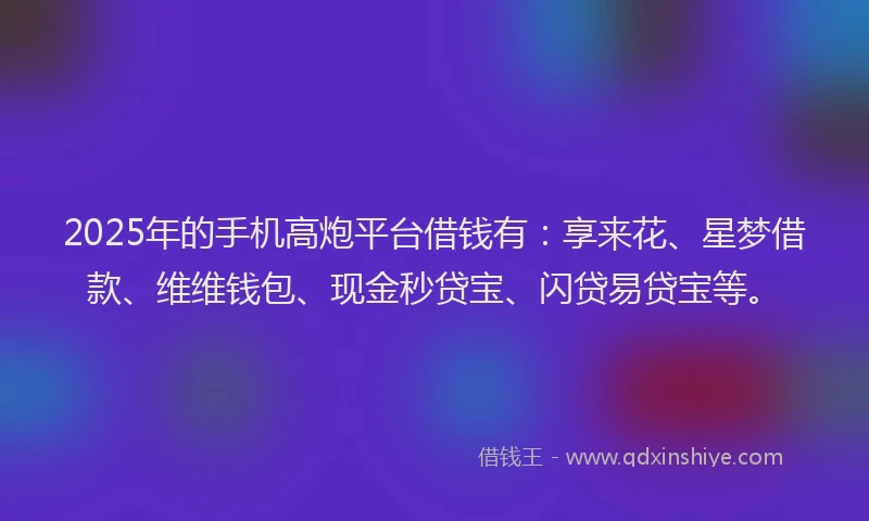 2025年的手机高炮平台借钱有：享来花、星梦借款、维维钱包、现金秒贷宝、闪贷易贷宝等。
