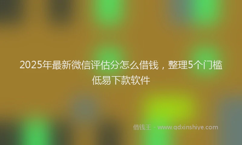 2025年最新微信评估分怎么借钱，整理5个门槛低易下款软件