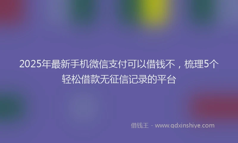 2025年最新手机微信支付可以借钱不，梳理5个轻松借款无征信记录的平台