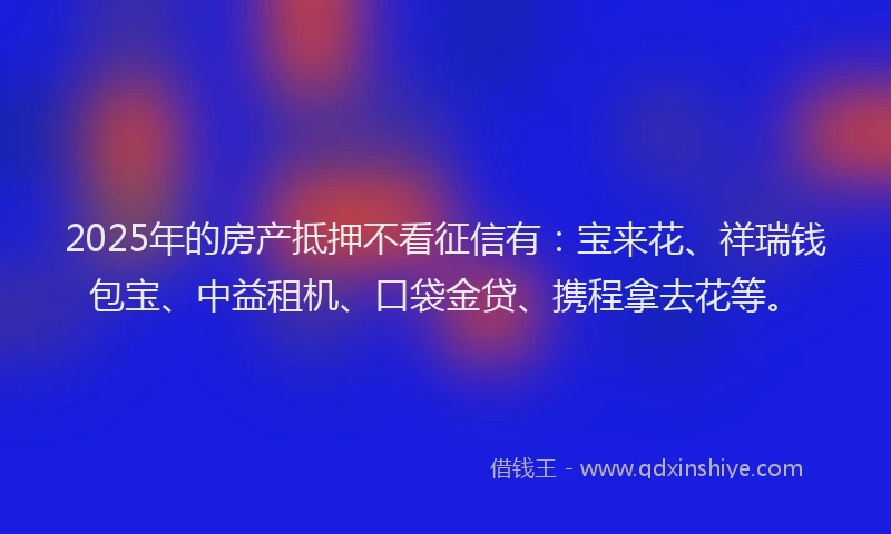 2025年的房产抵押不看征信有：宝来花、祥瑞钱包宝、中益租机、口袋金贷、携程拿去花等。