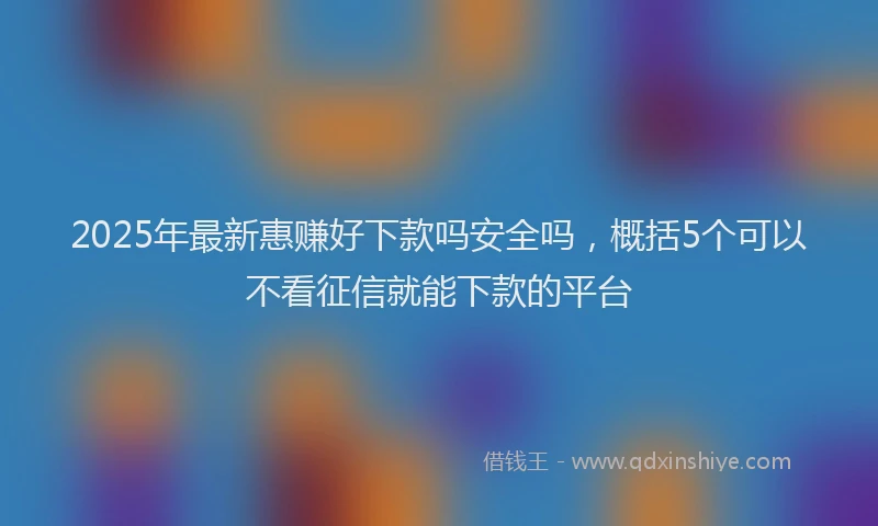 2025年最新惠赚好下款吗安全吗，概括5个可以不看征信就能下款的平台