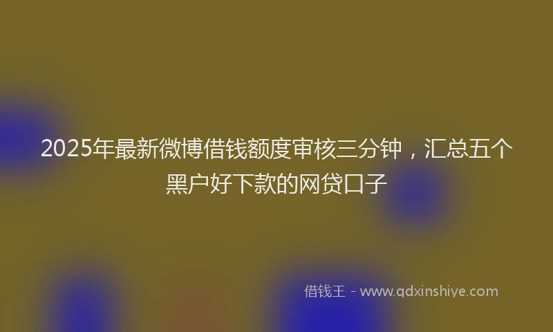 2025年最新微博借钱额度审核三分钟，汇总五个黑户好下款的网贷口子