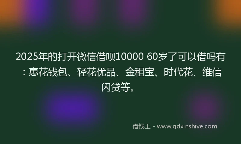 2025年的打开微信借呗10000 60岁了可以借吗有：惠花钱包、轻花优品、金租宝、时代花、维信闪贷等。