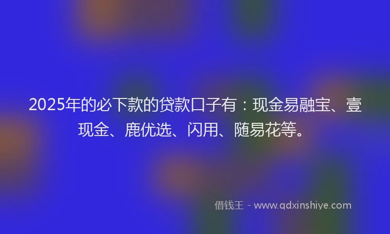 2025年的必下款的贷款口子有：现金易融宝、壹现金、鹿优选、闪用、随易花等。