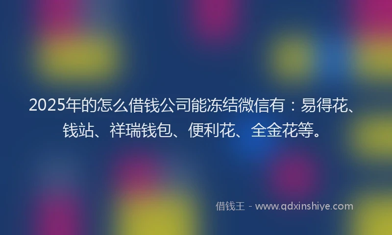 2025年的怎么借钱公司能冻结微信有：易得花、钱站、祥瑞钱包、便利花、全金花等。