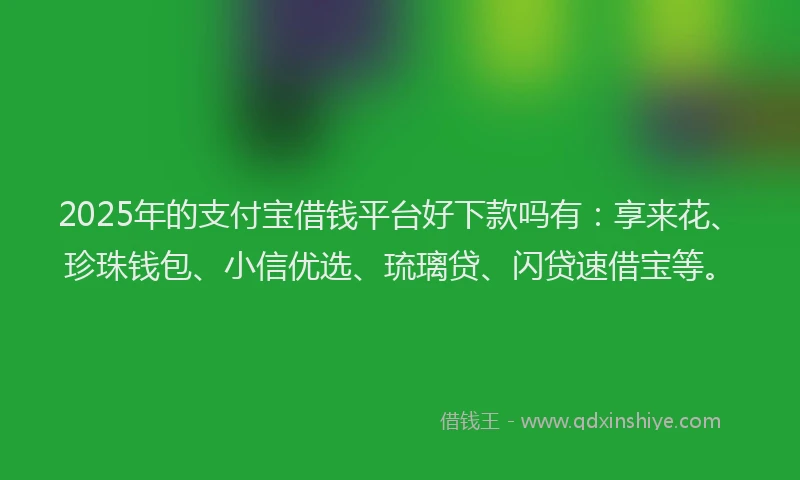 2025年的支付宝借钱平台好下款吗有：享来花、珍珠钱包、小信优选、琉璃贷、闪贷速借宝等。