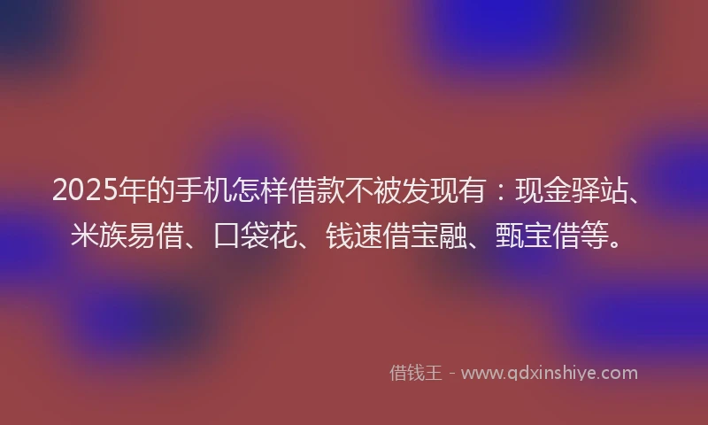 2025年的手机怎样借款不被发现有：现金驿站、米族易借、口袋花、钱速借宝融、甄宝借等。