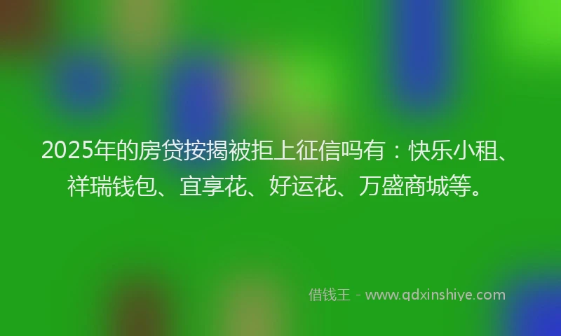 2025年的房贷按揭被拒上征信吗有：快乐小租、祥瑞钱包、宜享花、好运花、万盛商城等。