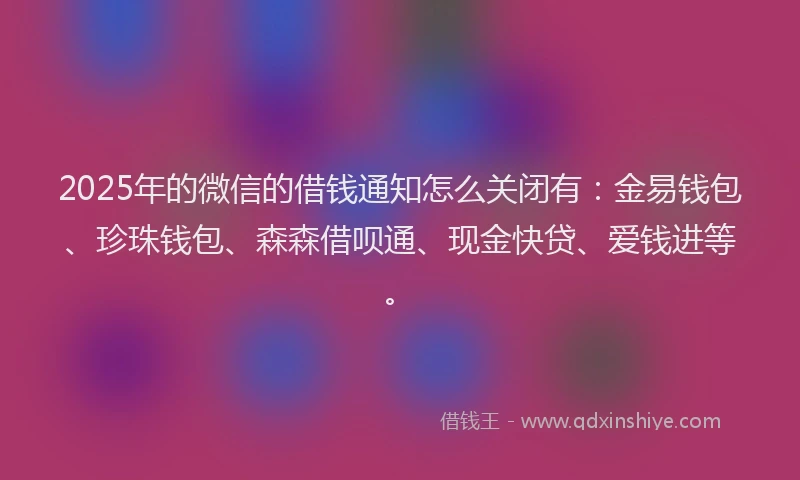 2025年的微信的借钱通知怎么关闭有：金易钱包、珍珠钱包、森森借呗通、现金快贷、爱钱进等。