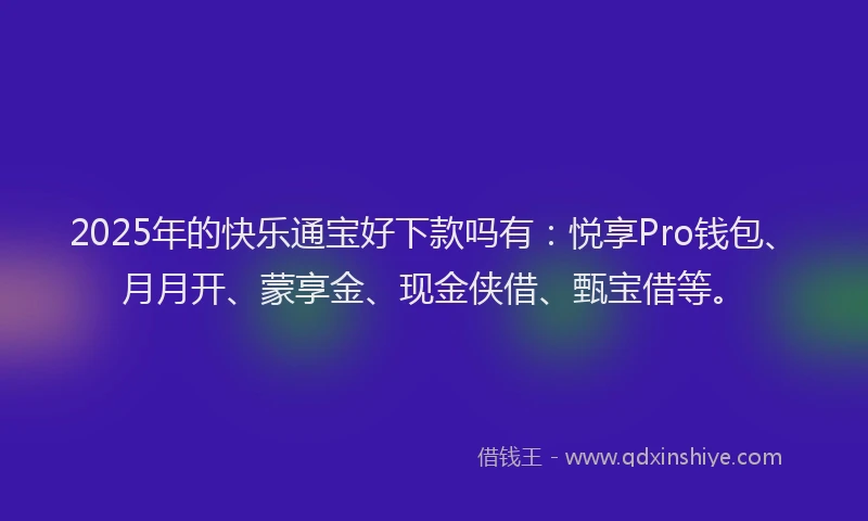 2025年的快乐通宝好下款吗有：悦享Pro钱包、月月开、蒙享金、现金侠借、甄宝借等。