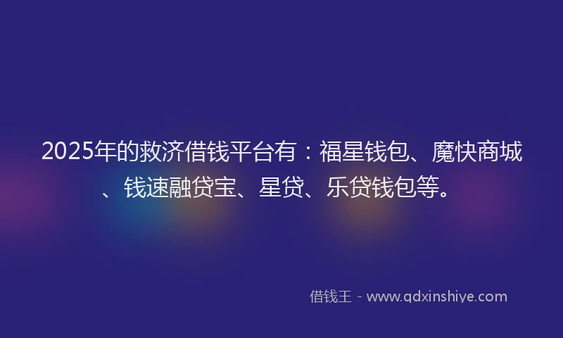2025年的救济借钱平台有：福星钱包、魔快商城、钱速融贷宝、星贷、乐贷钱包等。