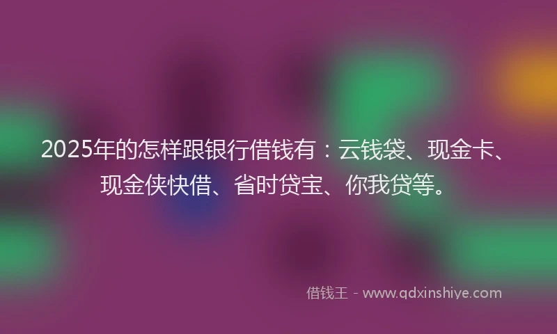 2025年的怎样跟银行借钱有：云钱袋、现金卡、现金侠快借、省时贷宝、你我贷等。