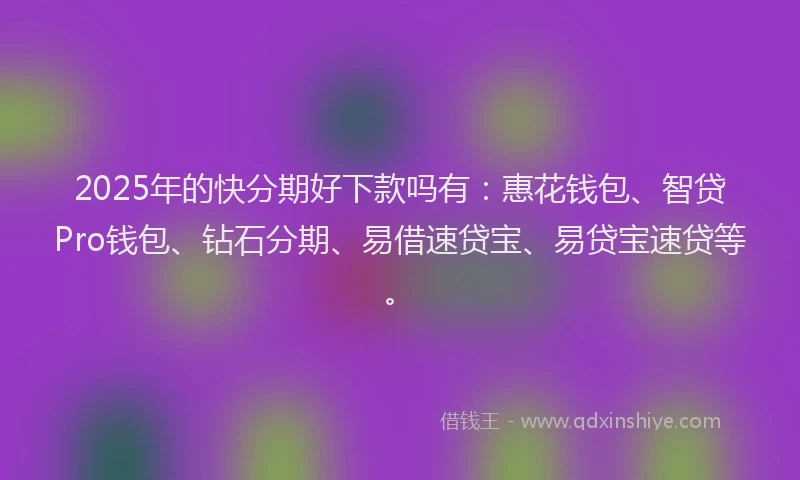 2025年的快分期好下款吗有：惠花钱包、智贷Pro钱包、钻石分期、易借速贷宝、易贷宝速贷等。