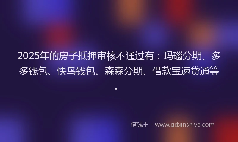 2025年的房子抵押审核不通过有：玛瑙分期、多多钱包、快鸟钱包、森森分期、借款宝速贷通等。