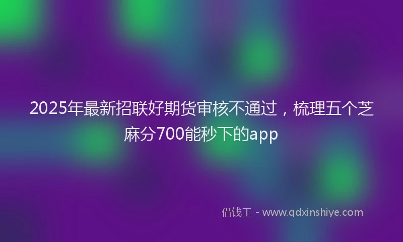 2025年最新招联好期货审核不通过，梳理五个芝麻分700能秒下的app