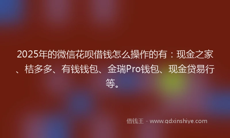 2025年的微信花呗借钱怎么操作的有：现金之家、桔多多、有钱钱包、金瑞Pro钱包、现金贷易行等。