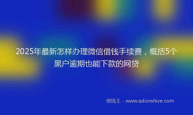 2025年最新怎样办理微信借钱手续费，概括5个黑户逾期也能下款的网贷