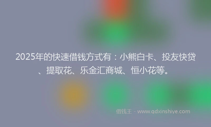 2025年的快速借钱方式有：小熊白卡、投友快贷、提取花、乐金汇商城、恒小花等。