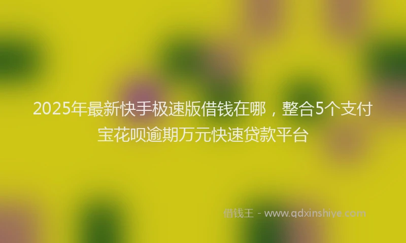 2025年最新快手极速版借钱在哪，整合5个支付宝花呗逾期万元快速贷款平台