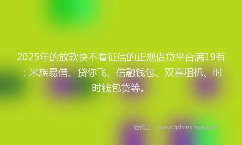 2025年的放款快不看征信的正规借贷平台满19有：米族易借、贷你飞、信融钱包、双喜租机、时时钱包贷等。