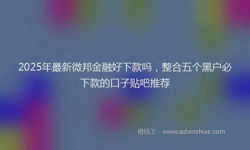 2025年最新微邦金融好下款吗，整合五个黑户必下款的口子贴吧推荐