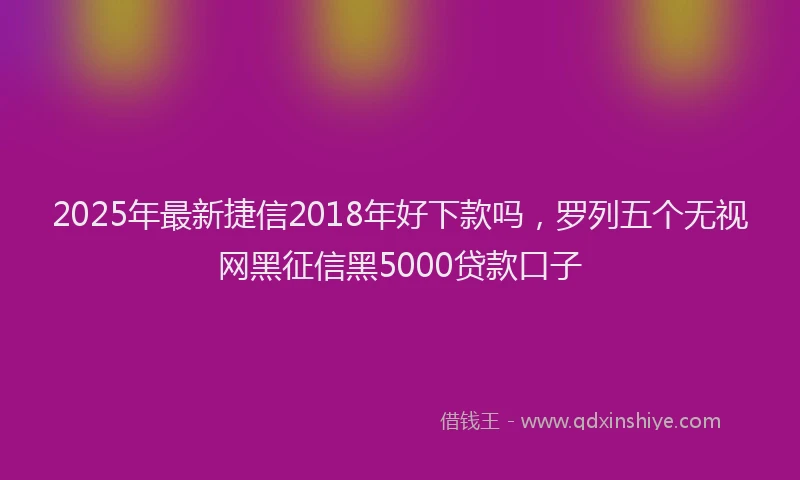 2025年最新捷信2018年好下款吗，罗列五个无视网黑征信黑5000贷款口子