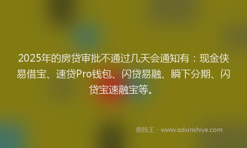 2025年的房贷审批不通过几天会通知有：现金侠易借宝、速贷Pro钱包、闪贷易融、瞬下分期、闪贷宝速融宝等。